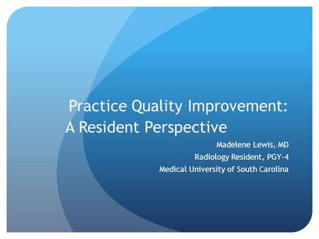 Practice Quality Improvement: A Resident Perspective Madelene Lewis, MD Radiology Resident, PGY-4 Medical University of South Carolina.