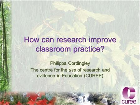 How can research improve classroom practice? Philippa Cordingley The centre for the use of research and evidence in Education (CUREE)