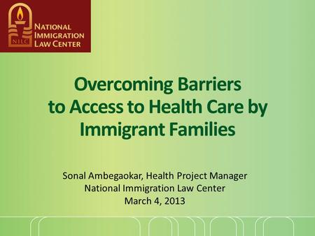 Overcoming Barriers to Access to Health Care by Immigrant Families Sonal Ambegaokar, Health Project Manager National Immigration Law Center March 4, 2013.