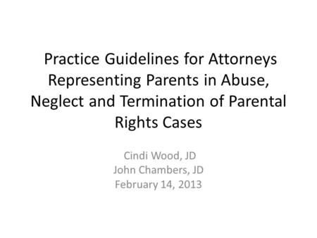 Practice Guidelines for Attorneys Representing Parents in Abuse, Neglect and Termination of Parental Rights Cases Cindi Wood, JD John Chambers, JD February.