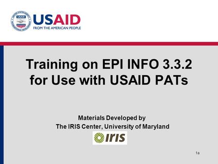 1a Training on EPI INFO 3.3.2 for Use with USAID PATs Materials Developed by The IRIS Center, University of Maryland.