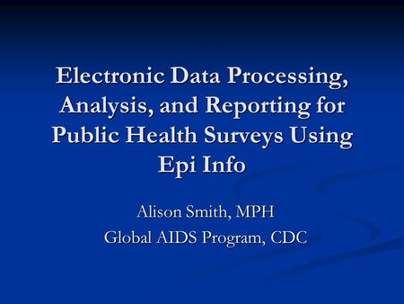 Electronic Data Processing, Analysis, and Reporting for Public Health Surveys Using Epi Info Alison Smith, MPH Global AIDS Program, CDC.