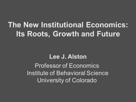 Professor of Economics Institute of Behavioral Science University of Colorado The New Institutional Economics: Its Roots, Growth and Future Lee J. Alston.