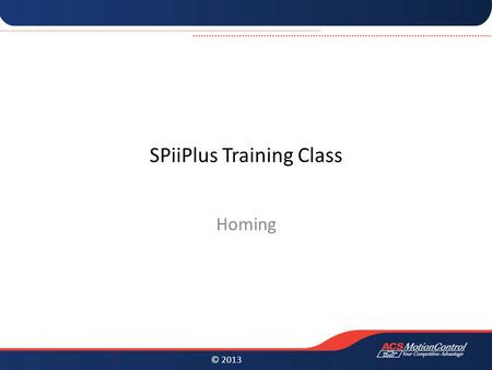 © 2013 SPiiPlus Training Class Homing. © 2013 Homing Homing is a very important aspect for almost any motion system. With a wide variety of mechanical.