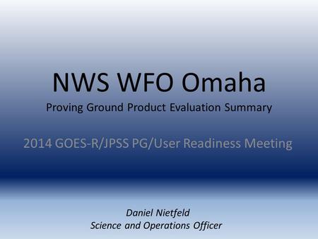 NWS WFO Omaha Proving Ground Product Evaluation Summary 2014 GOES-R/JPSS PG/User Readiness Meeting Daniel Nietfeld Science and Operations Officer.