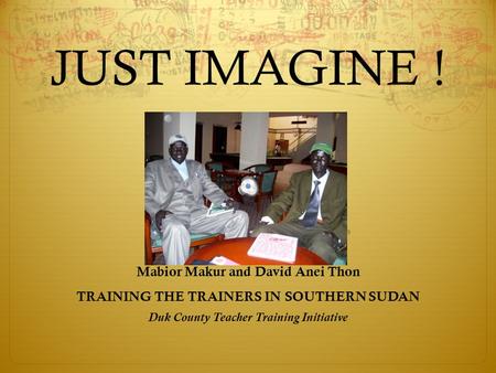 JUST IMAGINE ! Mabior Makur and David Anei Thon TRAINING THE TRAINERS IN SOUTHERN SUDAN Duk County Teacher Training Initiative.