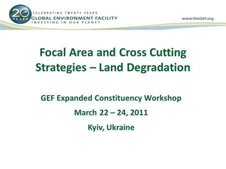 Focal Area and Cross Cutting Strategies – Land Degradation GEF Expanded Constituency Workshop March 22 – 24, 2011 Kyiv, Ukraine.