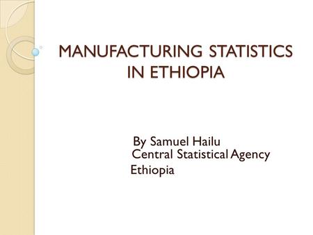 MANUFACTURING STATISTICS IN ETHIOPIA By Samuel Hailu Central Statistical Agency Ethiopia.