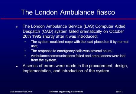 ©Ian Sommerville 2004Software Engineering Case Studies Slide 1 The London Ambulance fiasco l The London Ambulance Service (LAS) Computer Aided Despatch.