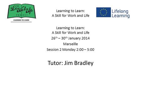 Learning to Learn: A Skill for Work and Life 26 th – 30 th January 2014 Marseille Session 2 Monday 2:00 – 5:00 Tutor: Jim Bradley.