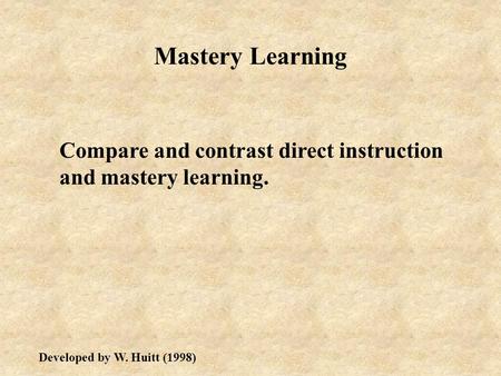 Mastery Learning Compare and contrast direct instruction and mastery learning. Developed by W. Huitt (1998)