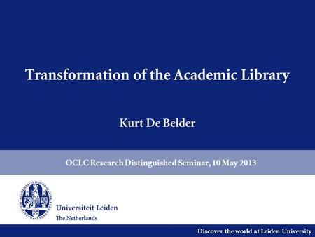 Discover the world at Leiden University Transformation of the Academic Library Kurt De Belder OCLC Research Distinguished Seminar, 10 May 2013.