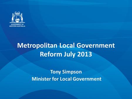 Metropolitan Local Government Reform July 2013 Tony Simpson Minister for Local Government.