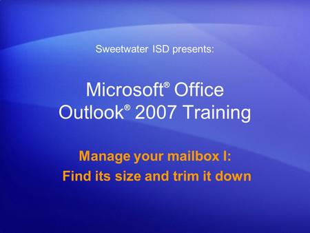 Microsoft ® Office Outlook ® 2007 Training Manage your mailbox I: Find its size and trim it down Sweetwater ISD presents: