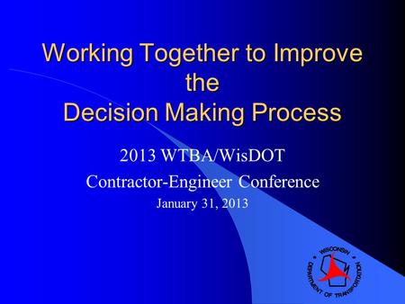Working Together to Improve the Decision Making Process 2013 WTBA/WisDOT Contractor-Engineer Conference January 31, 2013.