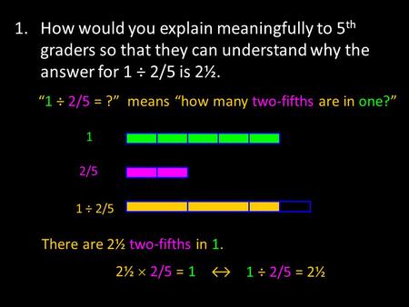 1. How would you explain meaningfully to 5 th graders so that they can understand why the answer for 1 ÷ 2/5 is 2½. 1 2/5 1 ÷ 2/5 “1 ÷ 2/5 = ?” means“how.