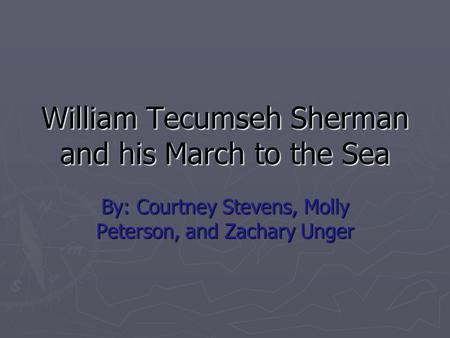 William Tecumseh Sherman and his March to the Sea By: Courtney Stevens, Molly Peterson, and Zachary Unger.