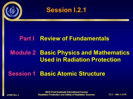 4/2003 Rev 2 I.2.1 – slide 1 of 29 Session I.2.1 Part I Review of Fundamentals Module 2Basic Physics and Mathematics Used in Radiation Protection Session.