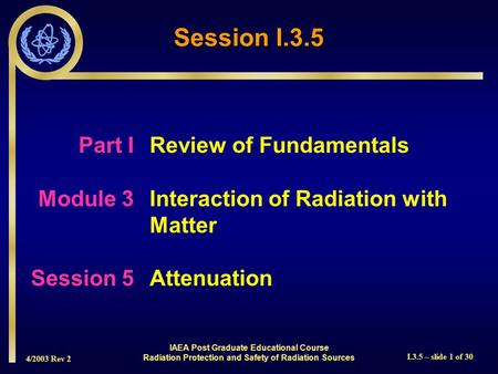 4/2003 Rev 2 I.3.5 – slide 1 of 30 Session I.3.5 Part I Review of Fundamentals Module 3Interaction of Radiation with Matter Session 5Attenuation IAEA Post.