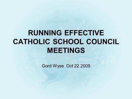 RUNNING EFFECTIVE CATHOLIC SCHOOL COUNCIL MEETINGS Gord Wyse Oct 22 2009.