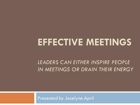 EFFECTIVE MEETINGS LEADERS CAN EITHER INSPIRE PEOPLE IN MEETINGS OR DRAIN THEIR ENERGY Presented by Jocelyne April.