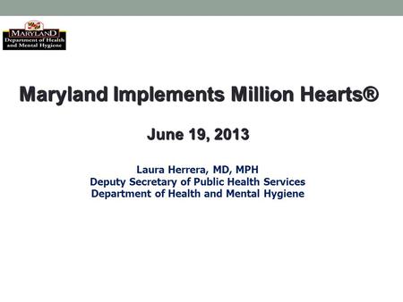 Maryland Implements Million Hearts® June 19, 2013 Laura Herrera, MD, MPH Deputy Secretary of Public Health Services Department of Health and Mental Hygiene.