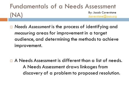 Fundamentals of a Needs Assessment (NA)  Needs Assessment is the process of identifying and measuring areas for improvement in a target audience, and.