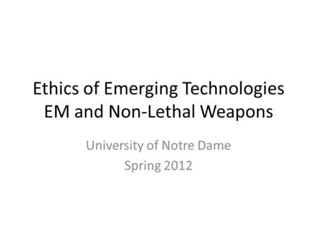 Ethics of Emerging Technologies EM and Non-Lethal Weapons University of Notre Dame Spring 2012.