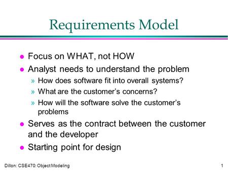 Dillon: CSE470: Object Modeling1 Requirements Model l Focus on WHAT, not HOW l Analyst needs to understand the problem »How does software fit into overall.