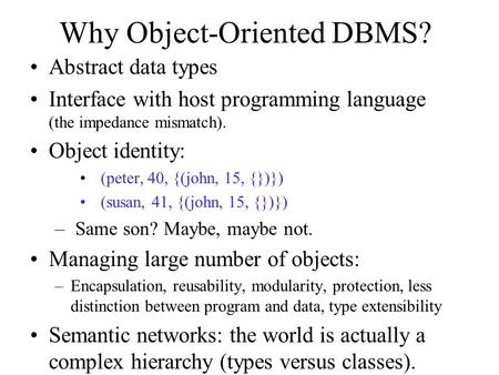 Why Object-Oriented DBMS? Abstract data types Interface with host programming language (the impedance mismatch). Object identity: (peter, 40, {(john, 15,