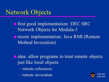 COS 461 Fall 1997 Network Objects u first good implementation: DEC SRC Network Objects for Modula-3 u recent implementation: Java RMI (Remote Method Invocation)