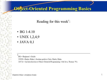 Vladimir Misic: vm(at)cs.rit.edu 1 Object-Oriented Programming Basics Reading for this week † : BG 1-4.10 UNIX 1,2,4,9 JAVA 0,1 † BG = Beginner’s Guide.