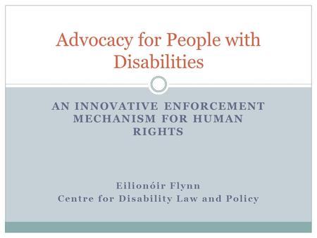 AN INNOVATIVE ENFORCEMENT MECHANISM FOR HUMAN RIGHTS Eilionóir Flynn Centre for Disability Law and Policy Advocacy for People with Disabilities.