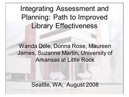 Integrating Assessment and Planning: Path to Improved Library Effectiveness Wanda Dole, Donna Rose, Maureen James, Suzanne Martin, University of Arkansas.