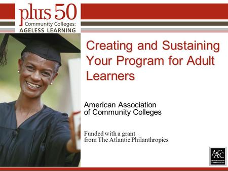 Creating and Sustaining Your Program for Adult Learners American Association of Community Colleges Funded with a grant from The Atlantic Philanthropies.