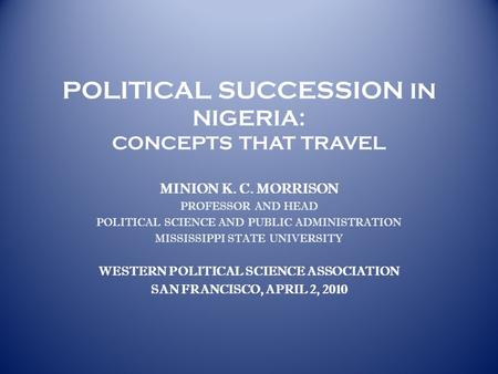 POLITICAL SUCCESSION IN NIGERIA: CONCEPTS THAT TRAVEL MINION K. C. MORRISON PROFESSOR AND HEAD POLITICAL SCIENCE AND PUBLIC ADMINISTRATION MISSISSIPPI.