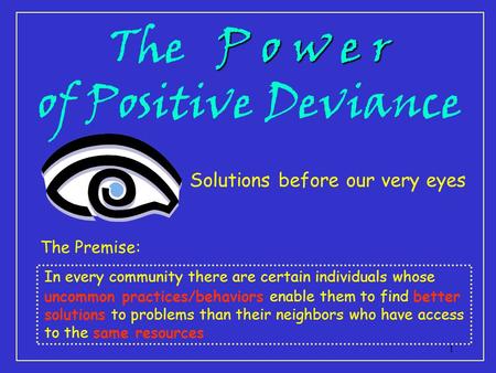 1 P o w e r The P o w e r of Positive Deviance Solutions before our very eyes The Premise: In every community there are certain individuals whose uncommon.