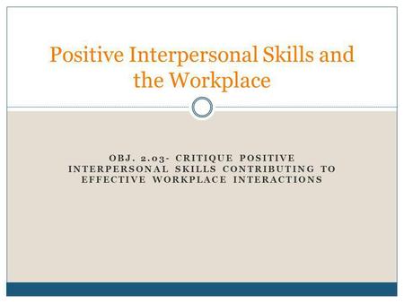 OBJ. 2.03- CRITIQUE POSITIVE INTERPERSONAL SKILLS CONTRIBUTING TO EFFECTIVE WORKPLACE INTERACTIONS Positive Interpersonal Skills and the Workplace.