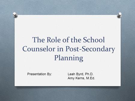 The Role of the School Counselor in Post-Secondary Planning Presentation By: Leah Byrd, Ph.D. Amy Kerns, M.Ed.