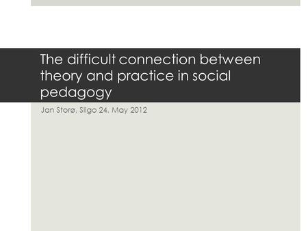 The difficult connection between theory and practice in social pedagogy Jan Storø, Sligo 24. May 2012.