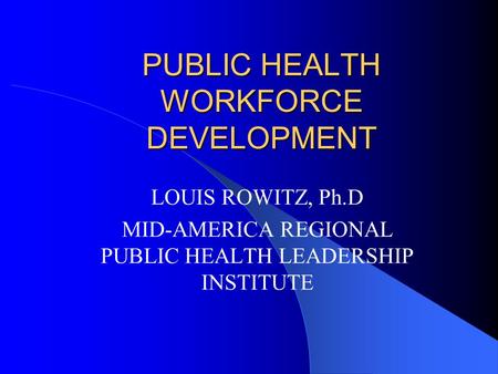 PUBLIC HEALTH WORKFORCE DEVELOPMENT LOUIS ROWITZ, Ph.D MID-AMERICA REGIONAL PUBLIC HEALTH LEADERSHIP INSTITUTE.