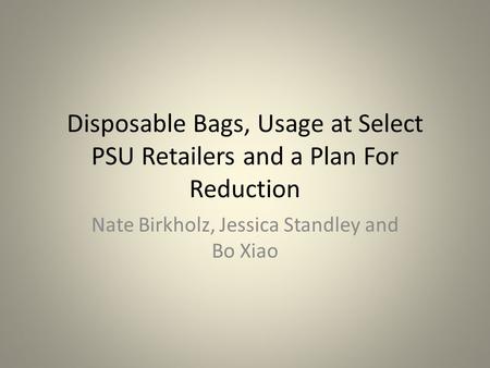 Disposable Bags, Usage at Select PSU Retailers and a Plan For Reduction Nate Birkholz, Jessica Standley and Bo Xiao.