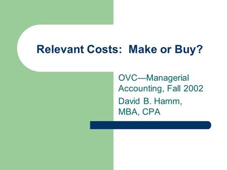 Relevant Costs: Make or Buy? OVC—Managerial Accounting, Fall 2002 David B. Hamm, MBA, CPA.