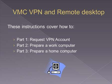 These instructions cover how to: › Part 1: Request VPN Account › Part 2: Prepare a work computer › Part 3: Prepare a home computer.