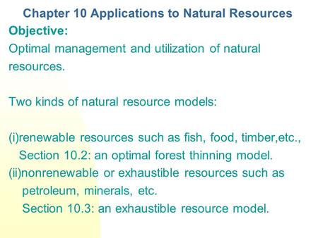 Chapter 10 Applications to Natural Resources Objective: Optimal management and utilization of natural resources. Two kinds of natural resource models: