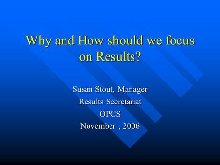 Why and How should we focus on Results? Susan Stout, Manager Results Secretariat OPCS November, 2006.