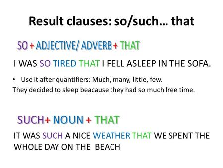 Result clauses: so/such… that I WAS SO TIRED THAT I FELL ASLEEP IN THE SOFA. IT WAS SUCH A NICE WEATHER THAT WE SPENT THE WHOLE DAY ON THE BEACH Use it.