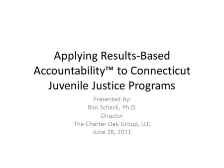 Applying Results-Based Accountability™ to Connecticut Juvenile Justice Programs Presented by: Ron Schack, Ph.D. Director The Charter Oak Group, LLC June.