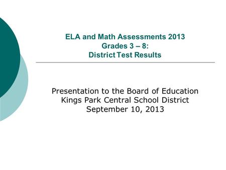 ELA and Math Assessments 2013 Grades 3 – 8: District Test Results Presentation to the Board of Education Kings Park Central School District September 10,