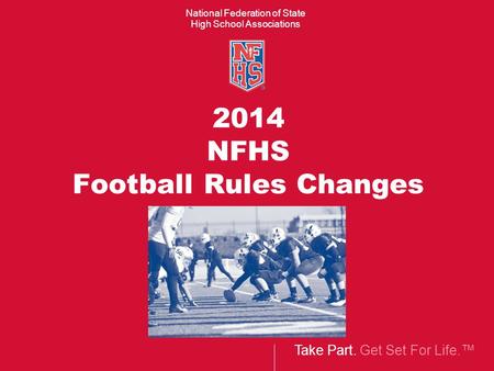 Take Part. Get Set For Life.™ National Federation of State High School Associations 2014 NFHS Football Rules Changes.
